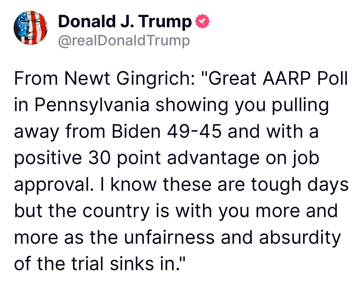 From Newt Gingrich: 'Great AARP Poll in Pennsylvania showing you pulling away from Biden 49-45 and with a positive 30 point advantage on job approval. I know these are tough days but the country is with you more and more as the unfairness and absurdity of the trial sinks in.'…