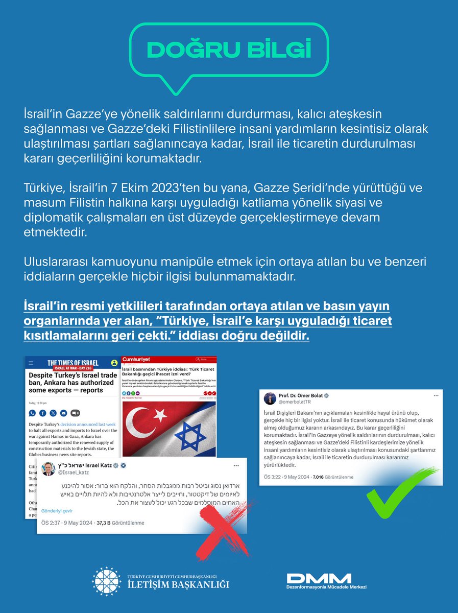 İsrail’in resmi yetkilileri tarafından ortaya atılan ve basın yayın organlarında yer alan, “Türkiye, İsrail’e karşı uyguladığı ticaret kısıtlamalarını geri çekti.” iddiası doğru değildir. İsrail’in Gazze’ye yönelik saldırılarını durdurması, kalıcı ateşkesin sağlanması ve