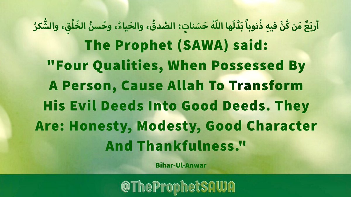 #HolyProphet (SAWA) said:

'Four Qualities, When 
Possessed By A Person, 
Cause Allah To Transform 
His Evil Deeds Into Good 
Deeds. They Are: Honesty, 
Modesty, Good Character 
And Thankfulness.'

#ProphetMohammad #Rasulullah 
#ProphetMuhammad #AhlulBayt