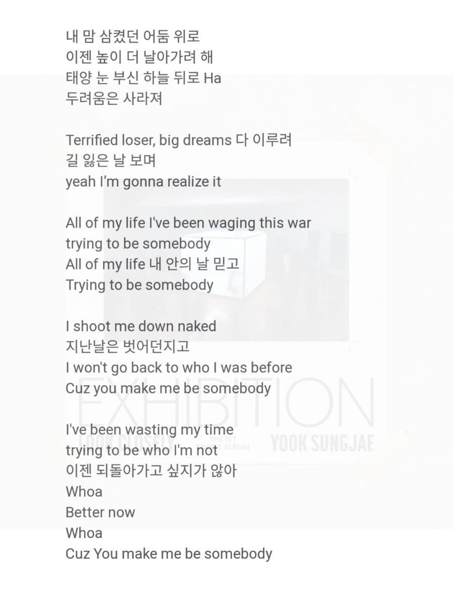Be Somebody-Yook Sungjae 🦊
Full lyrics!

Damnnn the lyrics is so beautiful!😭

'𝙄'𝙫𝙚 𝙗𝙚𝙚𝙣 𝙬𝙖𝙨𝙩𝙞𝙣𝙜 𝙢𝙮 𝙩𝙞𝙢𝙚
𝙩𝙧𝙮𝙞𝙣𝙜 𝙩𝙤 𝙗𝙚 𝙬𝙝𝙤 𝙄'𝙢 𝙣𝙤𝙩
이젠 되돌아가고 싶지가 않아 
𝘽𝙚𝙩𝙩𝙚𝙧 𝙣𝙤𝙬 
𝘾𝙪𝙯 𝙔𝙤𝙪 𝙢𝙖𝙠𝙚 𝙢𝙚 𝙗𝙚 𝙨𝙤𝙢𝙚𝙗𝙤𝙙𝙮'