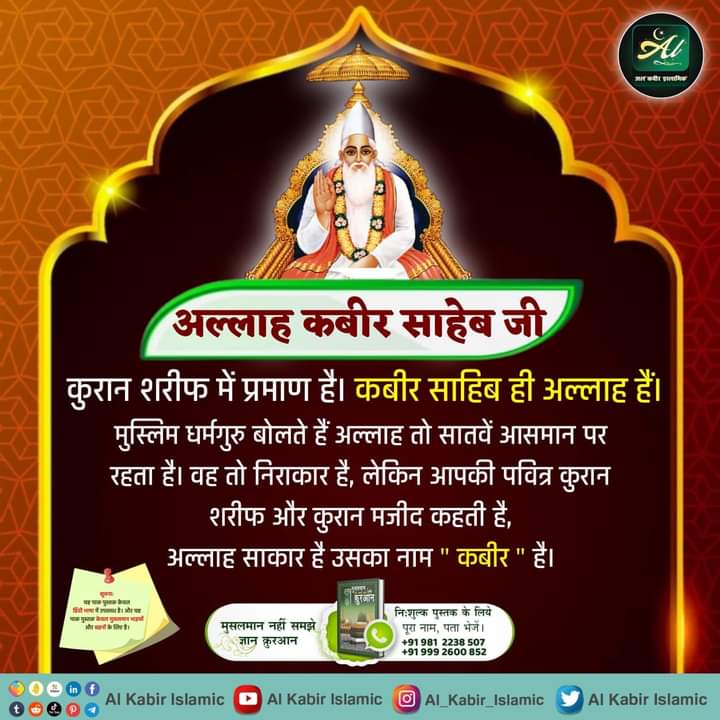 #GodMorningThursday 
#AlKabir_Islamic 
अल्लाह कबीर साहेब जी 
मुसलमान धर्म के पवित्र शास्त्र प्रमाणित करते हैं कि सर्व सृष्टी रचनहार सर्व पाप विनाशक, सर्व शक्तिमान, अविनाशी परमात्मा मानव सदृश शरीर में आकार में है तथा सत्यलोक में रहता है। उसका नाम अल्लाह कबीर है। 
Baakhabar Sant R