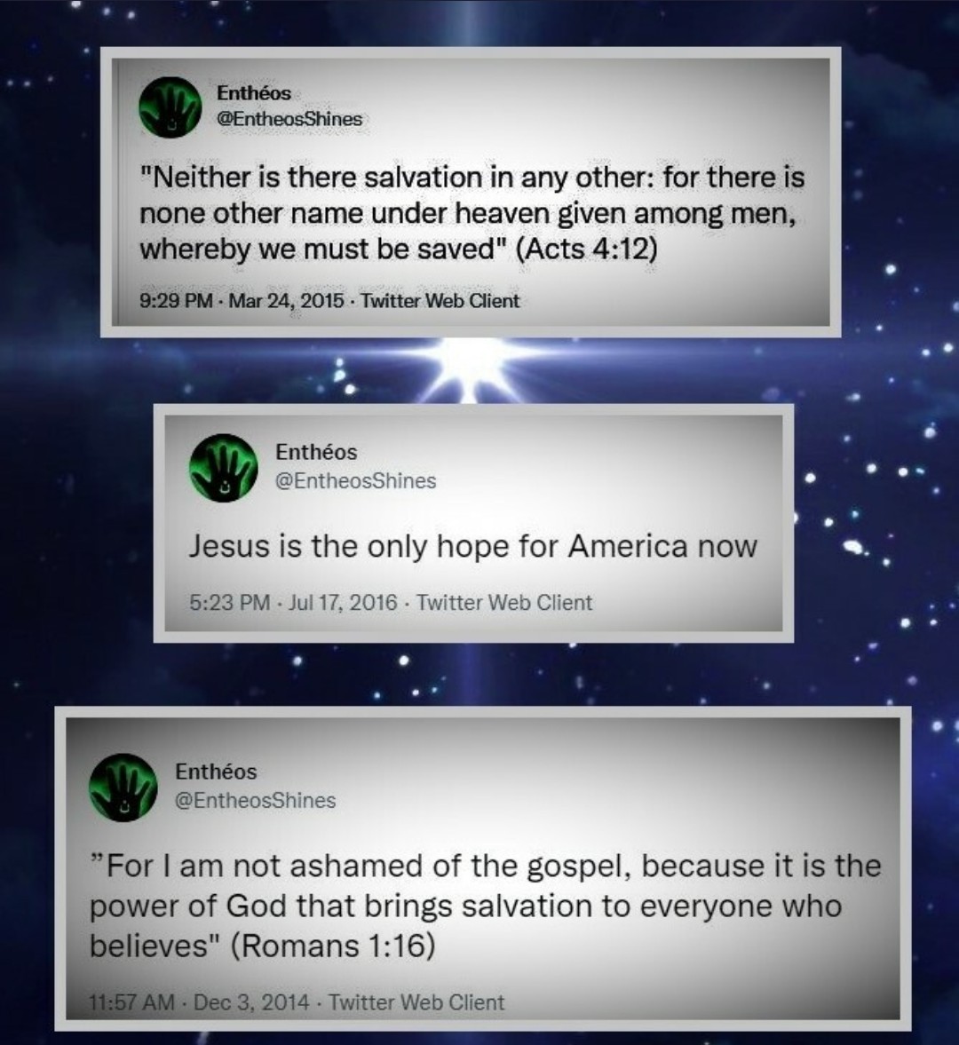 h/T @EntheosShines
Entheos on Truth Social

'Neither is there salvation in any other; for their is none other name under heaven given among men, whereby we must be saved' (Acts 4:12)

'Jesus is the only hope for America now'--Entheos

'For I am not ashamed of the Gospel, for it…