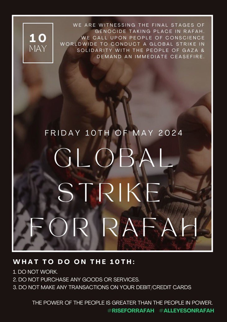 Global Strike for Rafah tomorrow (10th May): 1. Do not work 2. Do not purchase any goods or services 3. Do not make any transactions on your debit/credit cards “The power of the people is greater than the people in power”