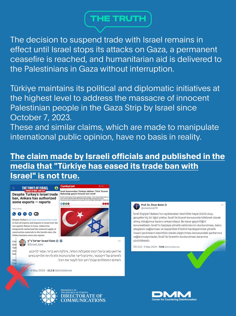 The claim made by Israeli officials and published in the media that 'Türkiye has eased its trade ban with Israel' is not true. The decision to suspend trade with Israel remains in effect until Israel stops its attacks on Gaza, a permanent ceasefire is reached, and humanitarian