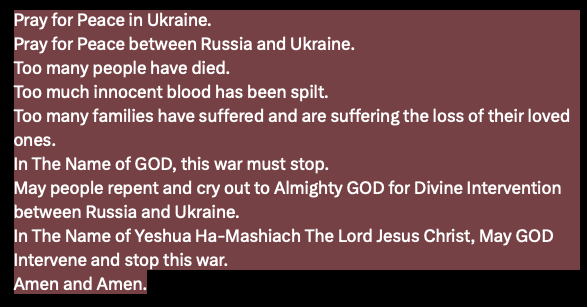 Pray for Peace in Ukraine. Pray for Peace between Russia and Ukraine. Too many people have died. Too much innocent blood has been spilt. Too many families have suffered and are suffering the loss of their loved ones. In The Name of GOD, this war must stop.