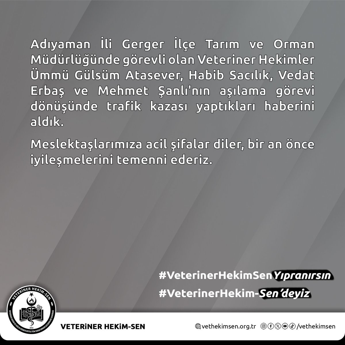 Adıyaman İli Gerger İlçe Tarım ve Orman Müdürlüğünde görevli olan Veteriner Hekimler Ümmü Gülsüm Atasever, Habib Sacılık, Vedat Erbaş ve Mehmet Şanlı'nın aşılama görevi dönüşünde trafik kazası yaptıkları haberini aldık.

Meslektaşlarımıza acil şifalar diler, bir an önce