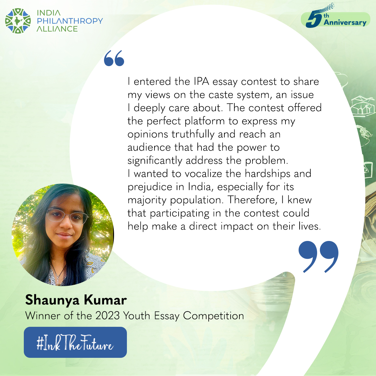 As the winning submission of last year’s Youth Essay Competition, Shaunya’s essay delved into the Indian caste system, and the potential role we can play in resolving developmental issues in India. Through her participation, Shaunya was able to raise awareness on the topic &