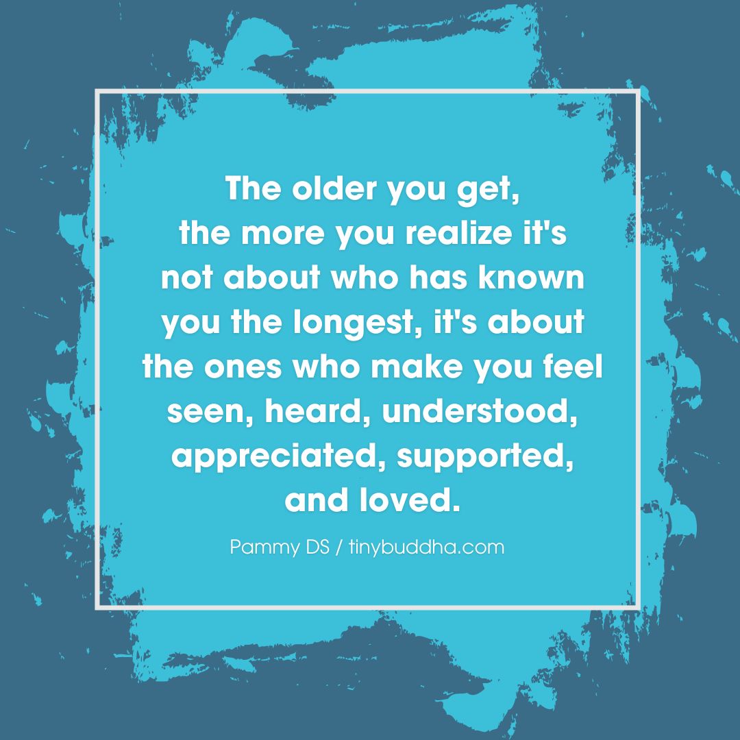 'The older you get, the more you realize it’s not about who has known you the longest, it's about the ones who make you feel seen, heard, understood, appreciated, supported, and loved.” ~Pammy DS