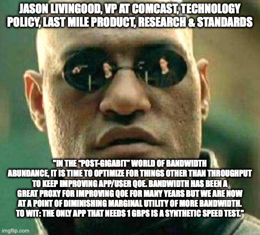 What if I told you... that I couldn't agree more, @jlivingood?

#Latency, #bufferbloat and #jitter matter, not #bandwidth. 

#RFC8290 #FQ_CoDel #sch_CAKE #broadband #ISP #L4S #LowLatency #QoE #QualityOfExperience
#WiFi #WISP #FWA #FISP #QoS #DaveTaht  #speedtest
