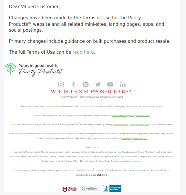 If you get an email from @purityproducts with the subject 'Notice – Updated Terms of Use (Summary) Enclosed' or similar. Drag it into your spam folder. Anyone who sends shit like this with a tiny, low contrast opt-out to people who are NOT customers is a spammer.
