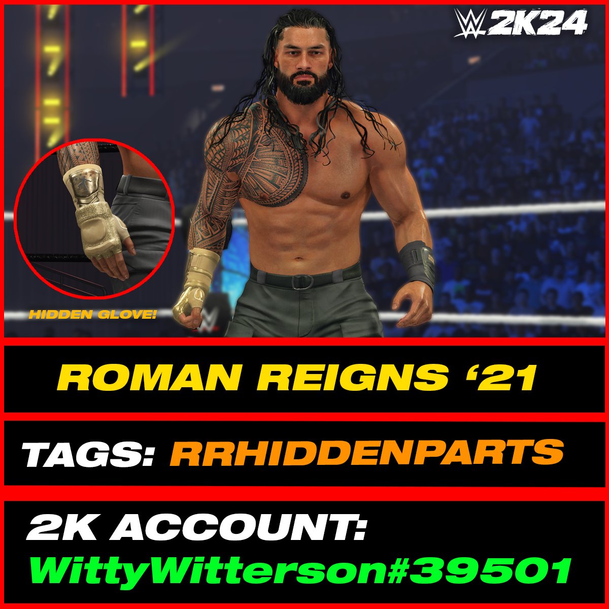 Roman Reigns '21 is uploaded onto Community Creations #WWE2K24 

•Hashtags are: RRHIDDENPARTS, WITTY226, RomanReigns

INCLUDES:
• 4 Hidden Attire Parts
• Roman Reigns Commentary
• 'Roman Reigns' Call Name

• Automatic Alt Attire to Roman Reigns