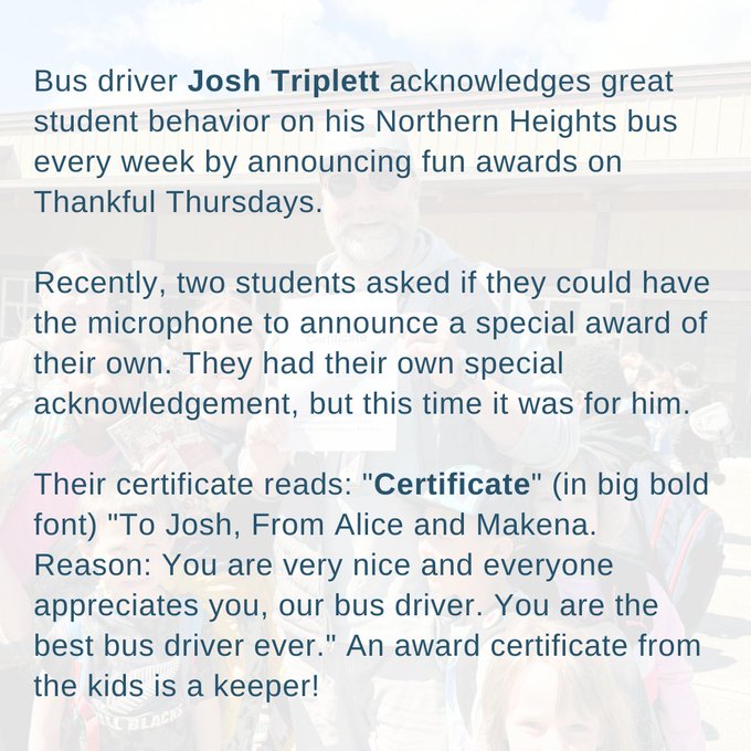 Bus driver Josh Triplett acknowledges great student behavior on his Northern Heights bus every week by announcing fun awards on Thankful Thursdays. 

Recently, two students asked if they could have the microphone to announce a special award of their own. They had their own special acknowledgement, but this time it was for him. 

Their certificate reads: "Certificate" (in big bold font) "To Josh, From Alice and Makena. Reason: You are very nice and everyone appreciates you, our bus driver. You are the best bus driver ever." An award certificate from the kids is a keeper!