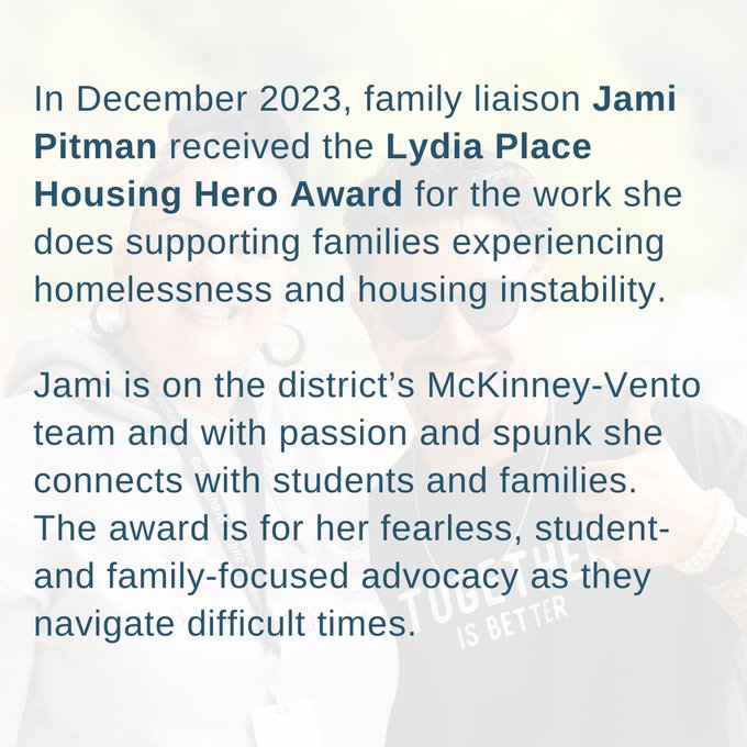 In December 2023, family liaison Jami Pitman received the Lydia Place Housing Hero Award for the work she does supporting families experiencing homelessness and housing instability. 

Jami is on the district’s McKinney-Vento team and with passion and spunk she connects with students and families. The award is for her fearless, student- and family-focused advocacy as they navigate difficult times.