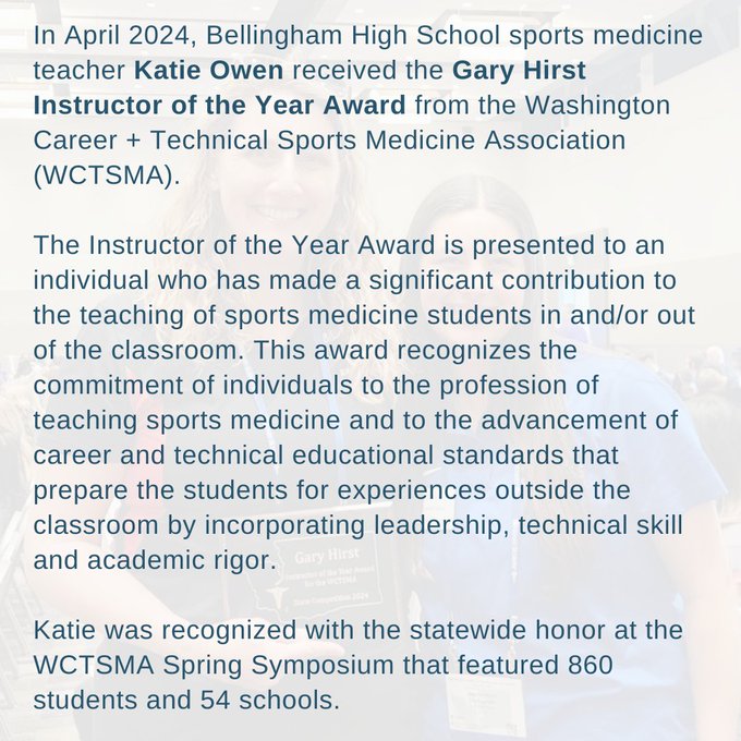 In April 2024, Bellingham High School sports medicine teacher Katie Owen received the Gary Hirst Instructor of the Year Award from the Washington Career + Technical Sports Medicine Association (WCTSMA). 

The Instructor of the Year Award is presented to an individual who has made a significant contribution to the teaching of sports medicine students in and/or out of the classroom. This award recognizes the commitment of individuals to the profession of teaching sports medicine and to the advancement of career and technical educational standards that prepare the students for experiences outside the classroom by incorporating leadership, technical skill and academic rigor. 

Katie was recognized with the statewide honor at the WCTSMA Spring Symposium that featured 860 students and 54 schools.