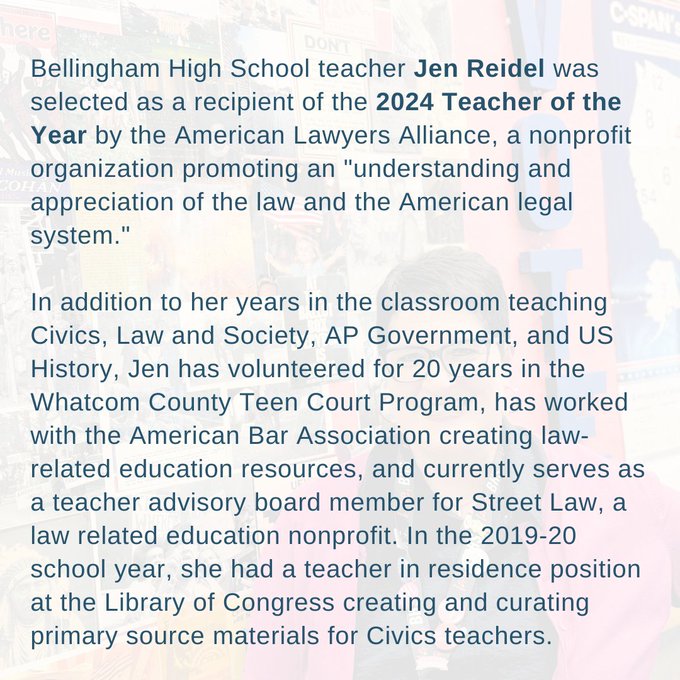 Bellingham High School teacher Jen Reidel was selected as a recipient of the 2024 Teacher of the Year by the American Lawyers Alliance, a nonprofit organization promoting an "understanding and appreciation of the law and the American legal system." 

In addition to her years in the classroom teaching Civics, Law and Society, AP Government, and US History, Jen has volunteered for 20 years in the Whatcom County Teen Court Program, has worked with the American Bar Association creating law-related education resources, and currently serves as a teacher advisory board member for Street Law, a law related education nonprofit. In the 2019-20 school year, she had a teacher in residence position at the Library of Congress creating and curating primary source materials for Civics teachers.