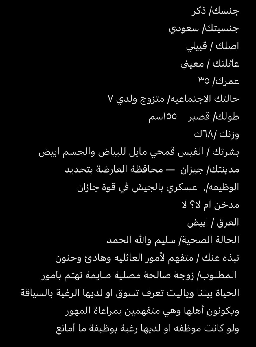 جنسك/ ذكر 
جنسيتك/ سعودي 
اصلك / قبيلي 
عاٸلتك / معيني
عمرك/ ٣٥
حالتك الاجتماعيه/ متزوج ولدي ٧  
طولك/ قصير    ١٥٥سم
وزنك /٦٨ك 
بشرتك / الفيس قمحي مايل للبياض والجسم ابيض 
مدينتك/ جيزان  — محافظة العارضة بتحديد 
الوظيفه/.  عسكري بالجيش في قوة جازان 
مدخن ام لا؟ لا 
العرق / ابيض