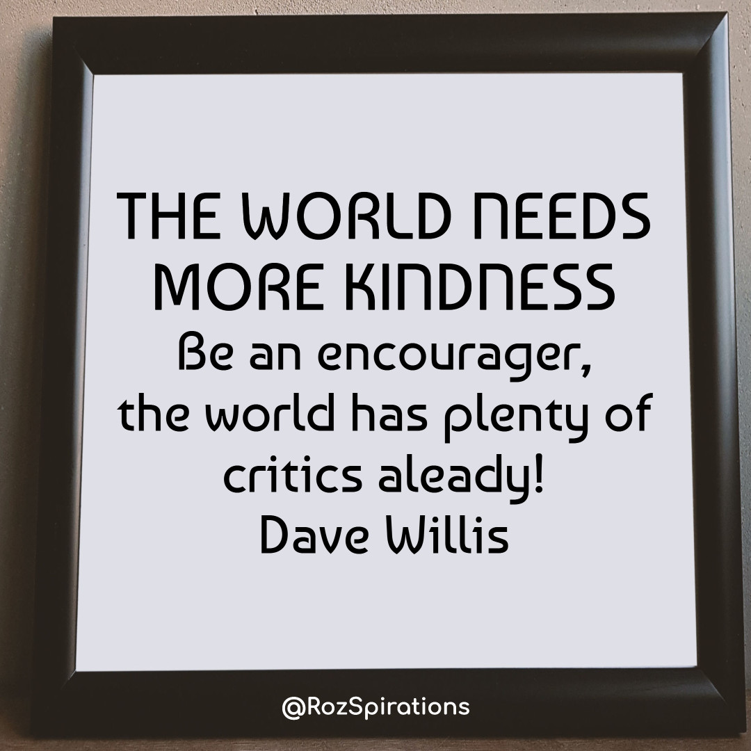 THE WORLD NEEDS MORE KINDNESS
Be an encourager, the world has plenty of critics already! ~Dave Willis
#ThinkBIGSundayWithMarsha #RozSpirations #joytrain #lovetrain #qotd

It's easier and kinder... To be an encourager...Than a critic, destroyer and bully!
