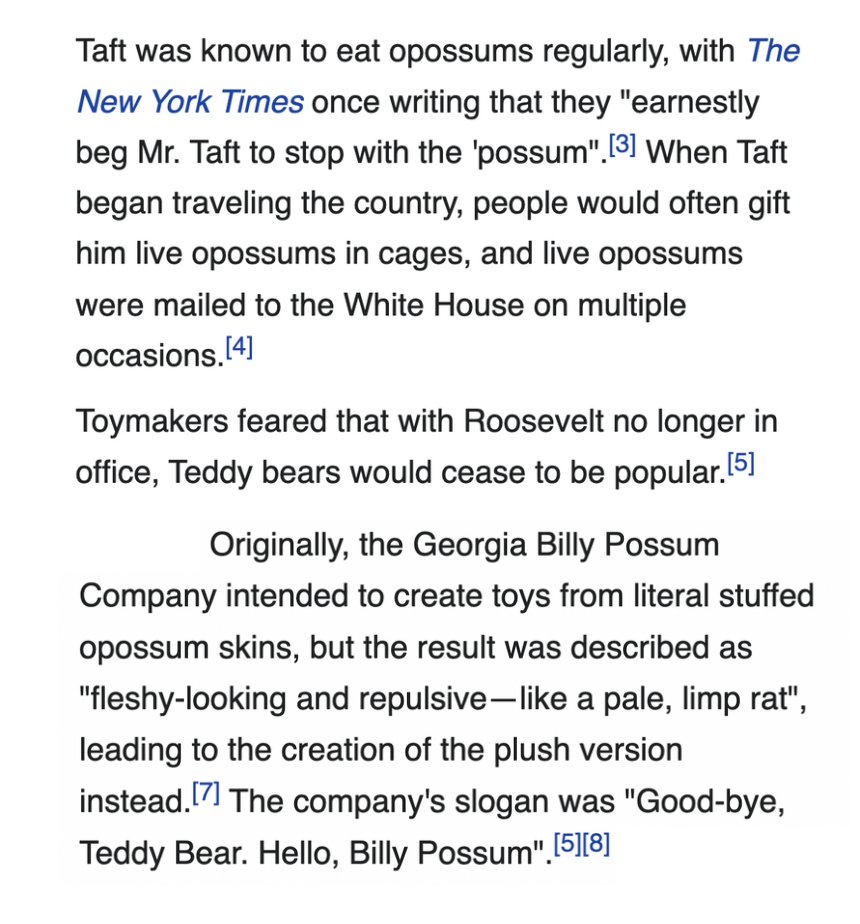 After Teddy Roosevelt left office, President William Taft tried to make his own own version of the teddy bear called 'Billy Possum' because he liked eating possum. It did not catch on.