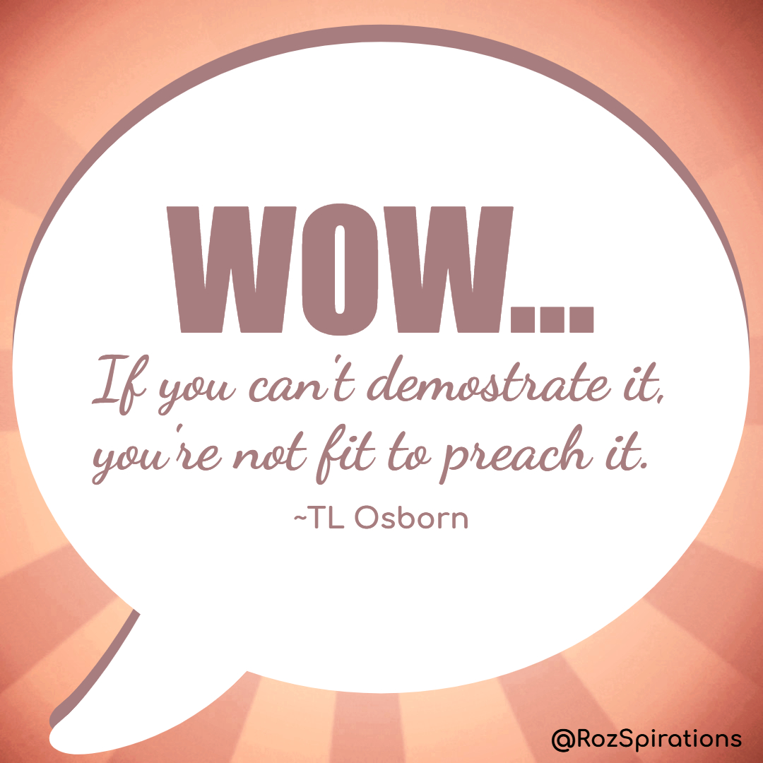 WOW... If you can't demonstrate it, you're not fit to preach it! ~TL Osborn #ThinkBIGSundayWithMarsha #RozSpirations #joytrain #lovetrain #qotd This will certainly keep us ALL on our toes. Just to be authentic... I just share, I DO NOT preach! ;)