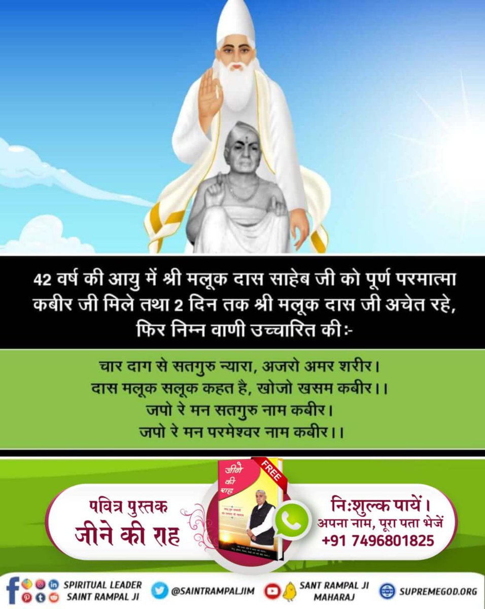 #FridayThoughts
42 वर्ष की आयु में श्री मलूक दास साहेब जी को पूर्ण परमात्मा कबीर जी मिले तथा 2 दिन तक श्री मलूक दास जी अचेत रहे, फिर निम्न वाणी
चार दाग से सतगुरु न्यारा, अजरो अमर शरीर। दास मलूक सलूक कहत है, खोजो खसम कबीर ।। जपो रे मन सतगुरु नाम कबीर। 
पवित्र पुस्तक जीने की राह