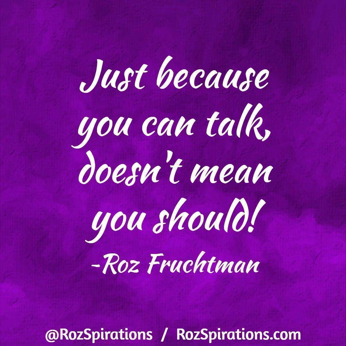 Just because you can talk, doesn't mean you should! ~Roz Fruchtman #RozSpirations When I was a child the phrase was: *Children should be seen and NOT heard!* NOT very encouraging! In today's times, it's the adults that need to THINK BEFORE THEY SPEAK! ;)