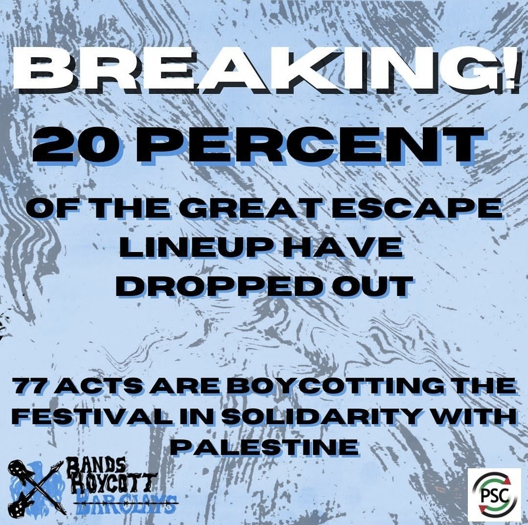 BREAKING: A total of 77 acts have now withdrawn from The Great Escape. All artists cite the festival’s partnership with Barclays, “bankrolling genocide” through its financial investments in companies supplying weapons to the Israeli military, as their reason for withdrawing.