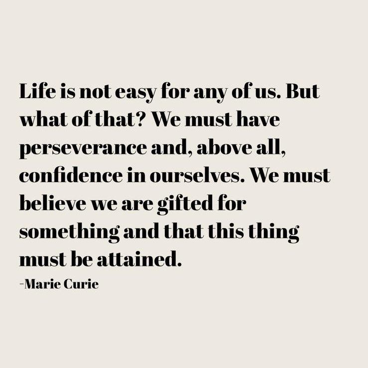 Life is not easy for any of us. But what of that? We must have perseverance and, above all, confidence in ourselves. We must believe we are gifted for something and that this thing must be attained.
-Marie Curie
