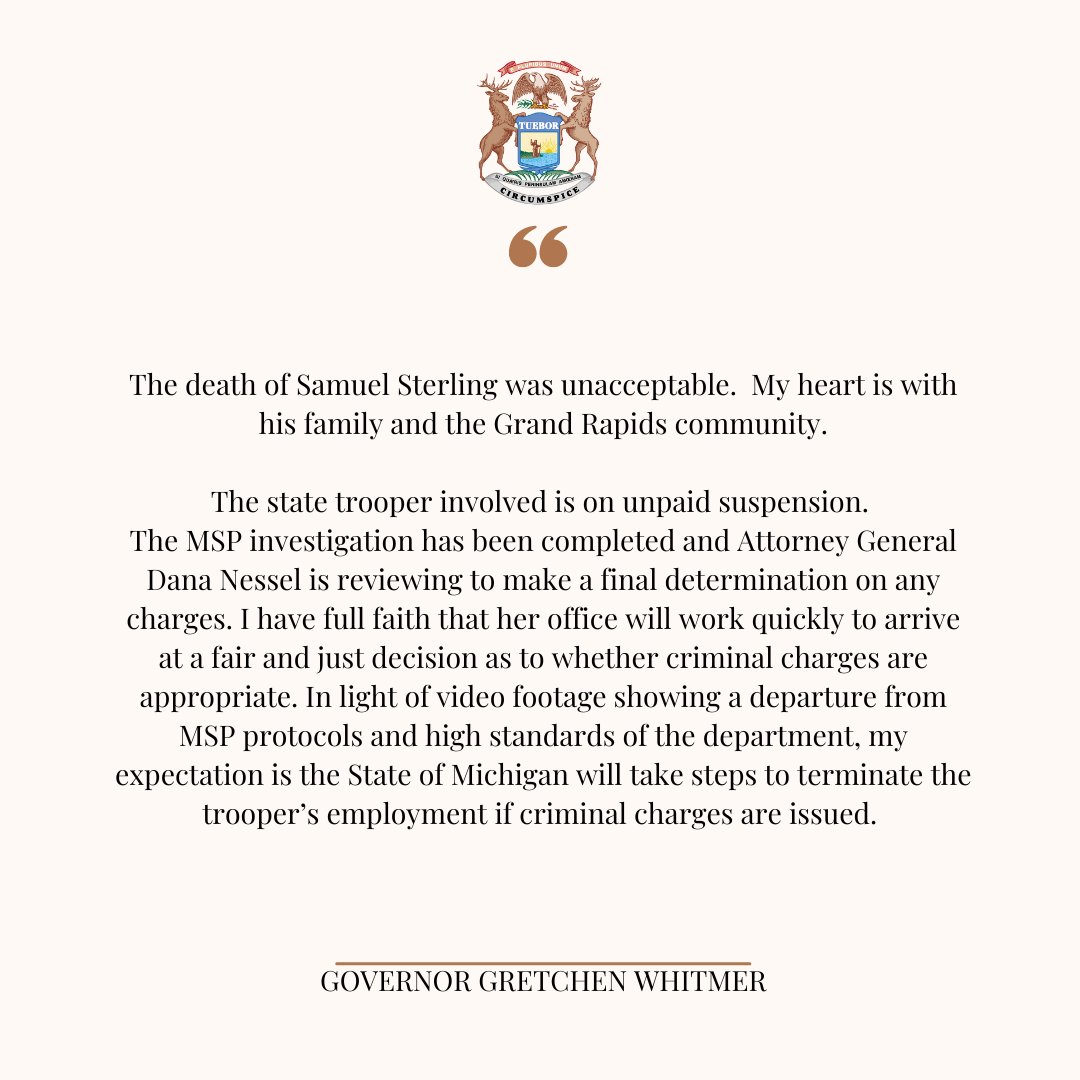 The death of Samuel Sterling was unacceptable, and my heart is with his family and the Grand Rapids community during this difficult time. I have confidence that Attorney General Dana Nessel and her office will arrive at a fair and just decision regarding this investigation.