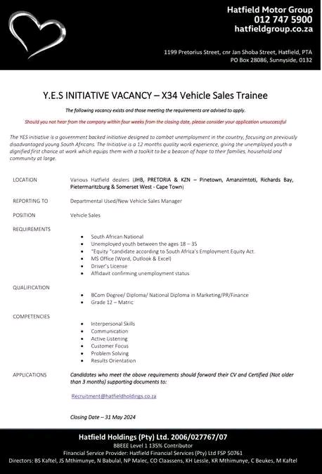 Y.E.S INITIATIVE VACANCY – X34 Vehicle Sales Trainee

LOCATION Various Hatfield dealers (JHB, PRETORIA & KZN – Pinetown, Amanzimtoti, Richards Bay,
Pietermaritzburg & Somerset West - Cape Town

Closing Date – 31 May 2024

Email: Recruitment@hatfieldholdings.co.za