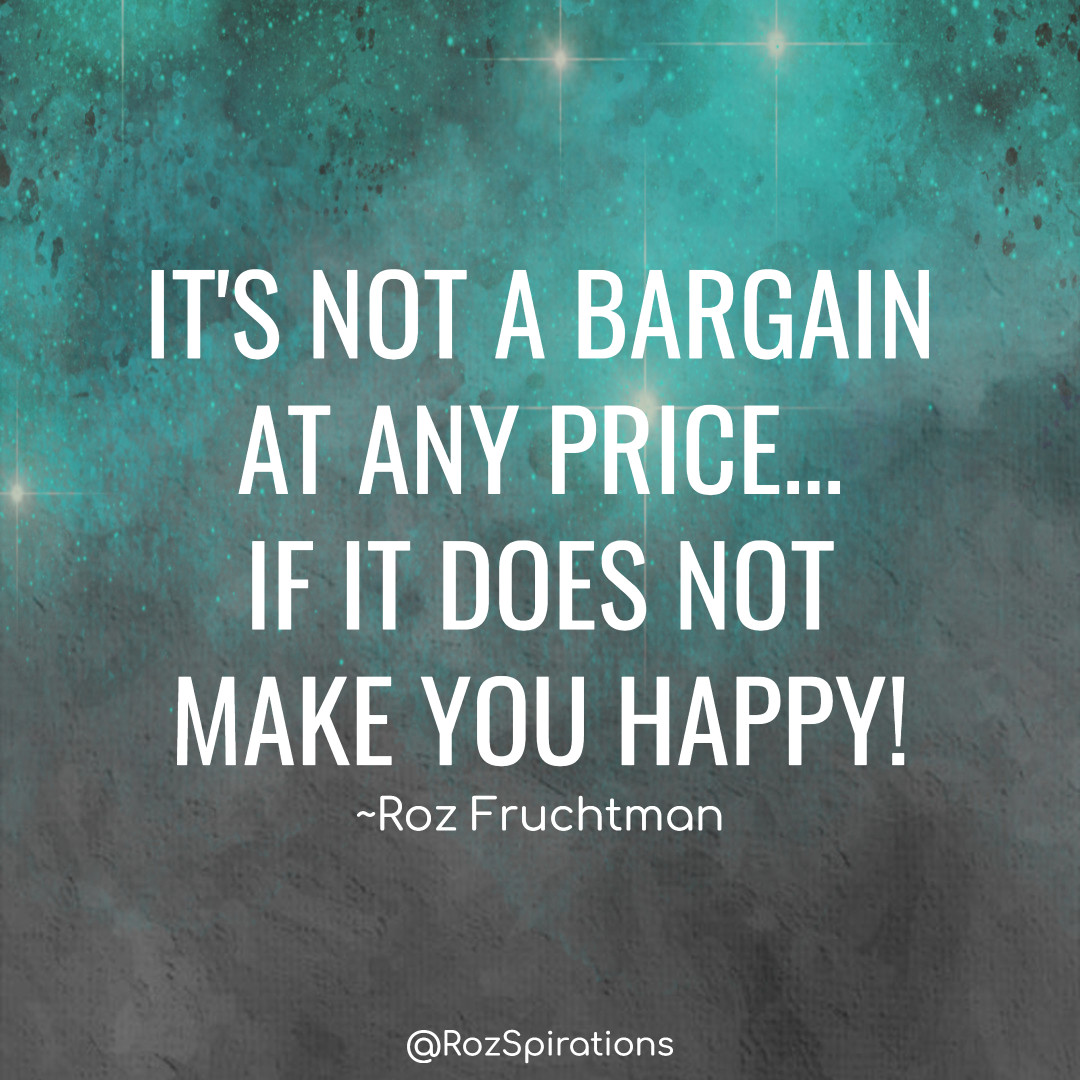 IT'S NOT A BARGAIN AT ANY PRICE... IF IT DOES NOT MAKE YOU HAPPY! ~Roz Fruchtman
#ThinkBIGSundayWithMarsha #RozSpirations #joytrain #lovetrain #qotd

Life is not about how many things you have... It's about what you do with what you have now!