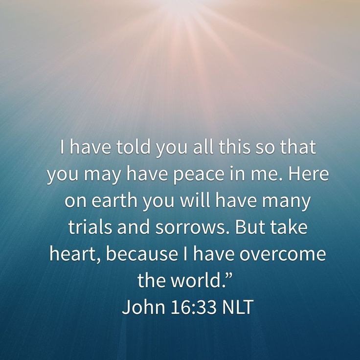 John 16:33 NLT I have told you all this so that you may have peace in me. Here on earth you will have many trials and sorrows. But take heart, because I have overcome the world.”