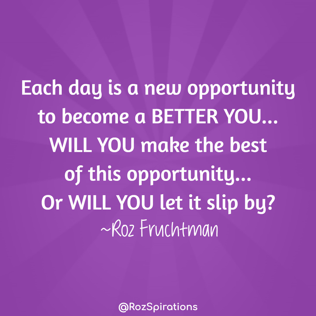 Each day is a new opportunity to become a BETTER YOU...
WILL YOU make the best of this opportunity...
Or WILL YOU let it slip by? ~Roz Fruchtman
#ThinkBIGSundayWithMarsha #RozSpirations #joytrain #lovetrain #qotd