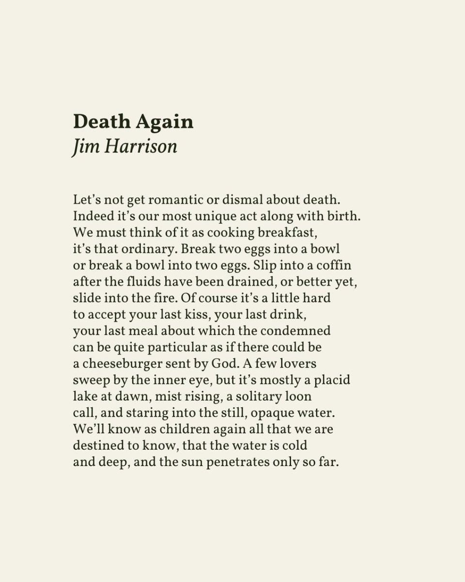 “Break two eggs into a bowl / or break a bowl into two eggs. Slip into a coffin / after the fluids have been drained, or better yet, / slide into the fire.”

— Jim Harrison