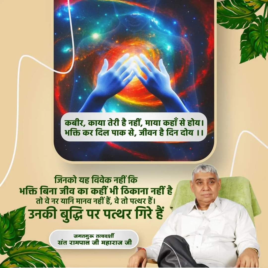 #GodMorningSaturday
#Noidaup16
कबीर काया तेरी है नहीं माया कहां से होय भक्ति कर दिल पाक से जीवन है दिन दोय
फिर भी वह अपने 
दिल में नहीं उतारता मृत्यु निश्चित है दो दिन का जीवन है 84 में जाना है इससे बचने का रास्ता सिर्फ एक है सच्चे संत से उपदेश लेकर भक्ति करने से जन्म और