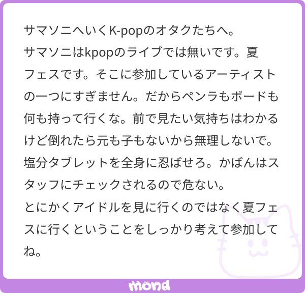 サマソニ本当にはkpopイベントのノリで行くと普通に地獄見るよ…
あと普通に男ファン(他の界隈の方)もめっちゃいるし、立ち見だしボード持ってくのバカすぎる(ペンライトぐらいなら良いと思う㌔)あと待機中に熱中症とか気持ち悪くなっても自分のケアできるのは自分しかいないからね…