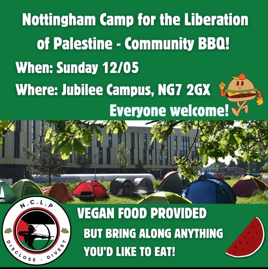 We will be hosting a community BBQ at the encampment, inviting all supportive members of the Nottingham community to join us, to visit our space and to enjoy some food! Free vegan food will be provided, but you can bring your own! When: Jubilee Campus, 12th May, 5:30pm onwards!