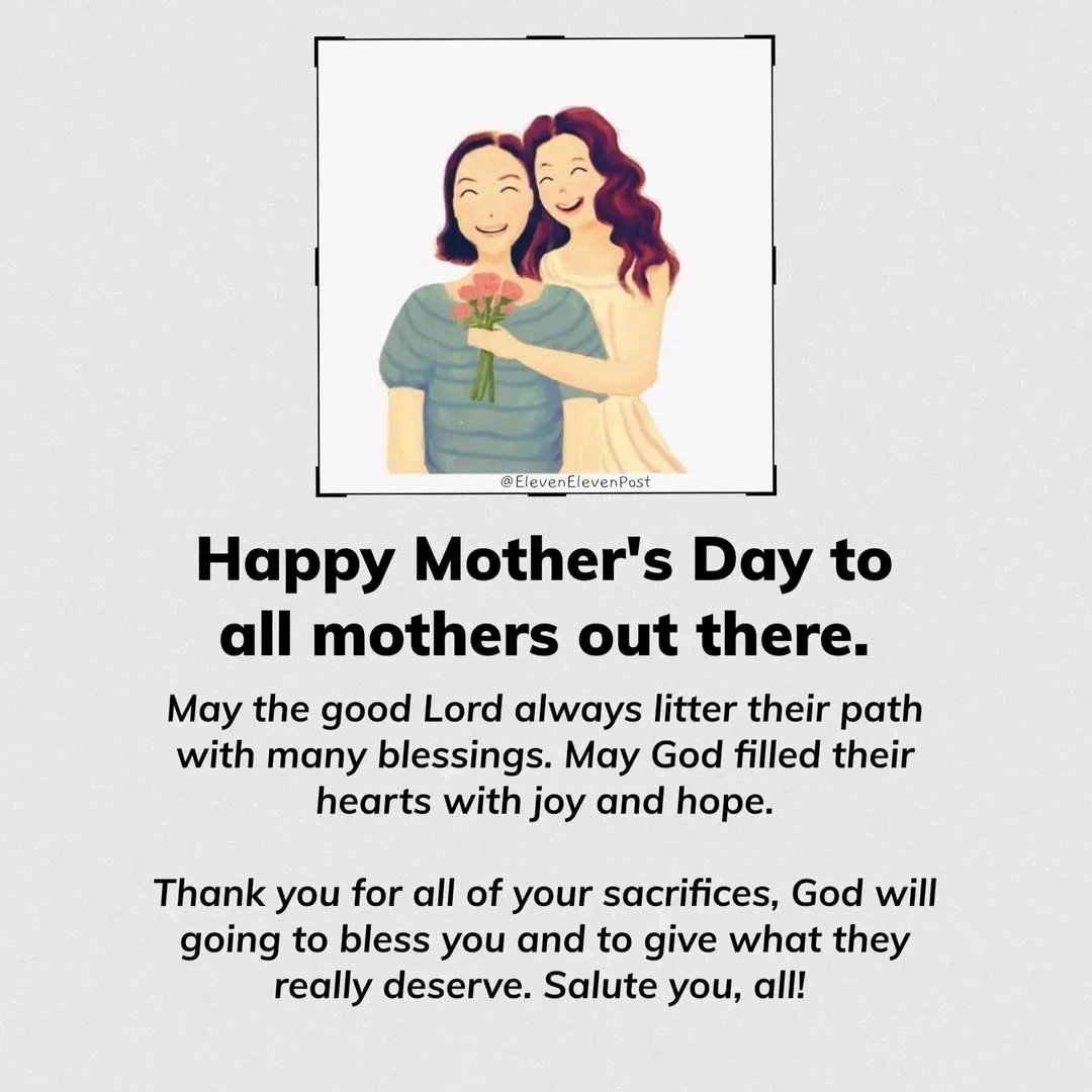 Happy Mother's Day to all mothers out there. May the good Lord always litter their path with many blessings. May God filled their hearts with joy and hope. Thank you for all of your sacrifices, God will going to bless you and to give what they really deserve. Salute you, all!…