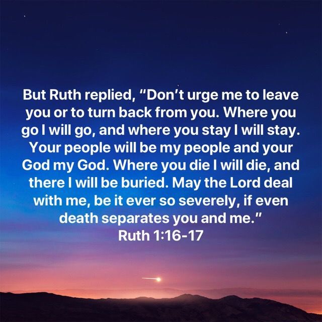 ❤️THE MOST BEAUTIFUL DECLARATIONS OF LOVE IN ALL OF SCRIPTURE❤️

“Don’t urge me to leave you or to turn back from you. Where you go I will go, and where you stay I will stay. Your people will be my people and your God my God.”
~Ruth 1:16