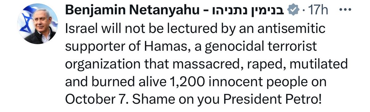 “Israel não receberá sermões de um apoiador anti-semita do Hamas, uma organização terrorista genocida que massacrou, violou, mutilou e queimou vivas 1.200 pessoas inocentes no dia 7 de Outubro. Que vergonha, Presidente Petro!”

Disse o Netanyahu após o presidente da Colômbia…