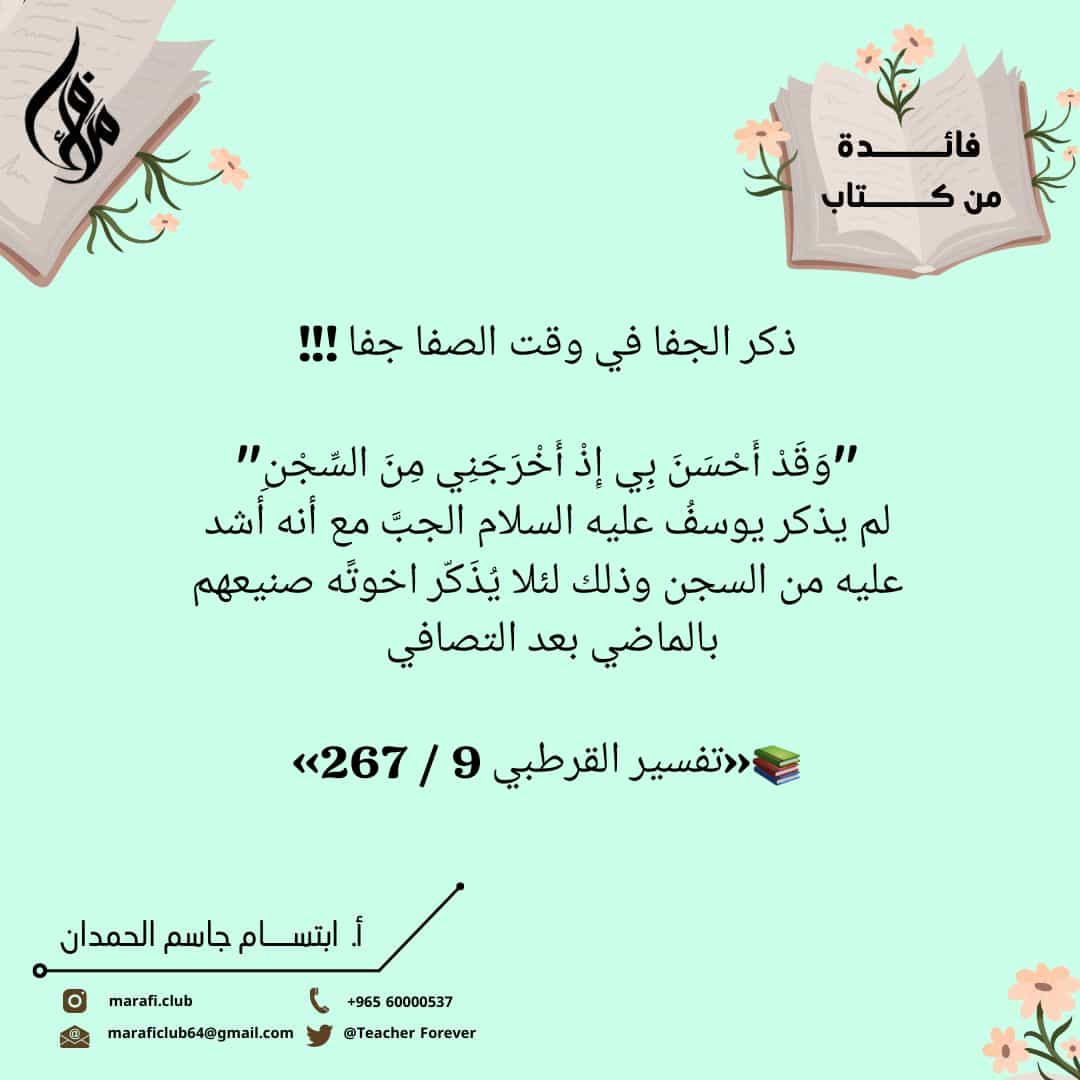 ذكر الجفا في وقت الصفا جفا !!!

'وَقَدْ أَحْسَنَ بِي إِذْ أَخْرَجَنِي مِنَ السِّجْنِ'
لم يذكر يوسفُ عليه السلام الجبَّ مع أنه أشد عليه من السجن وذلك لئلا يُذَكّر اخوتًه صنيعهم بالماضي بعد التصافي 

📚«تفسير القرطبي 9 / 267»
#نمير_البيان