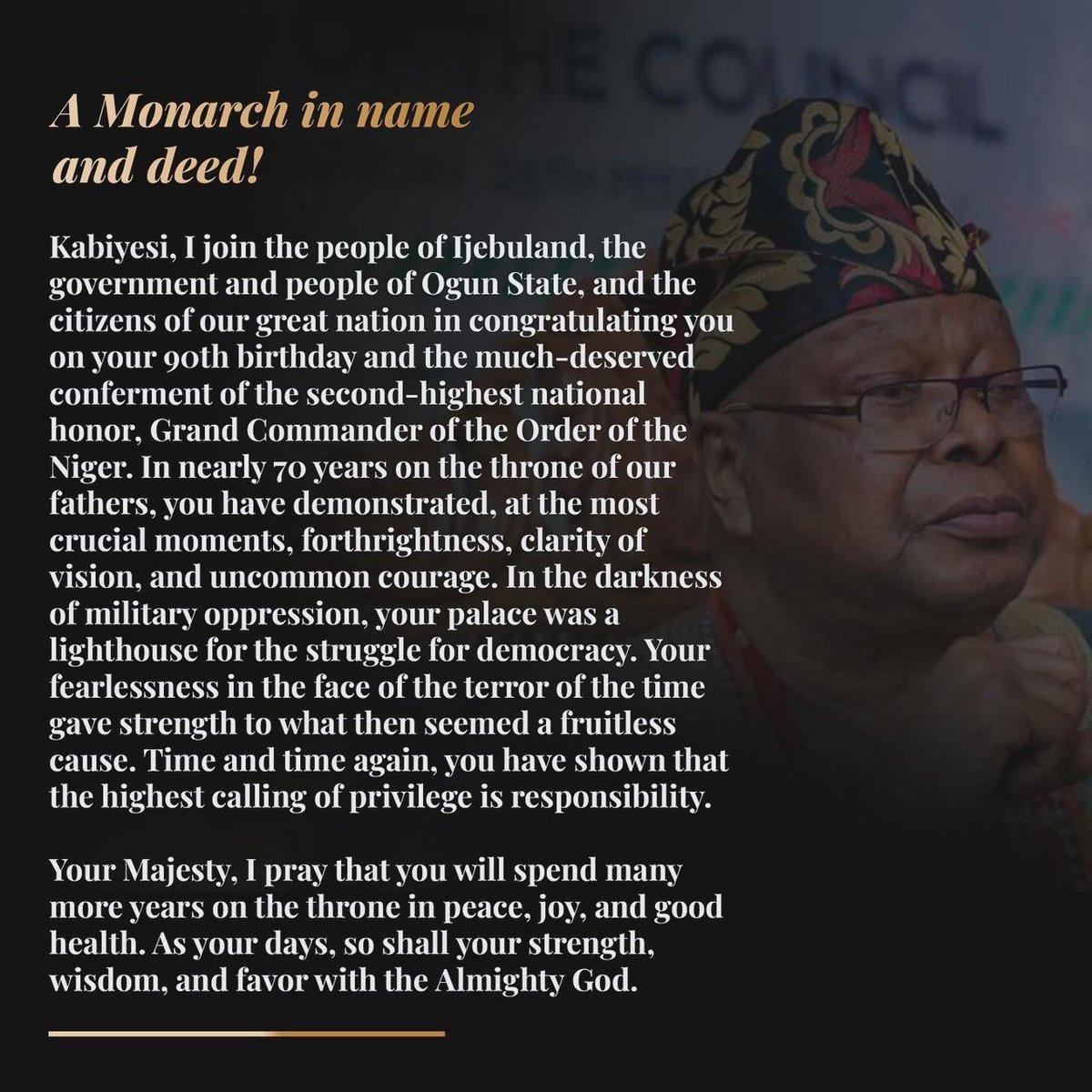 A Monarch in name and deed!

Kabiyesi, I join the people of Ijebuland, the government and people of Ogun State, and the citizens of our great nation in congratulating you on your 90th birthday and the much-deserved conferment of the second-highest national honor, Grand Commander