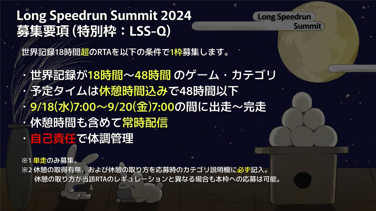 [LSS2024 走者募集案内]
・通常応募可能なRTAの時間の上限/下限はLSS2023準拠となります。LSSC1とは異なりますのでご注意ください。
・18時間超の超長時間RTA専用の特別な応募枠『LSS-Q』を新設しました。募集要項をよくご確認のうえ、十分な準備と覚悟と決意をもって臨んでください。

#LongSpeedrun