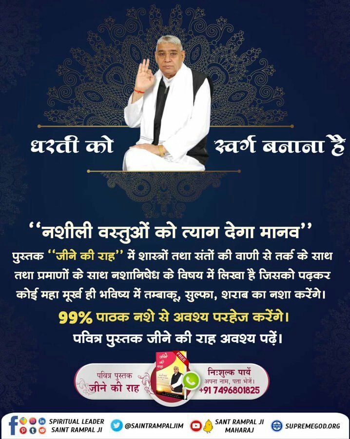#धरती_को_स्वर्ग_बनाना_है
"नशीली वस्तुओं को त्याग देगा मानव"
पुस्तक "जीने की राह" में शास्त्रों तथा संतों की वाणी से तर्क के साथ तथा प्रमाणों के साथ नशानिषेध के विषय में लिखा है जिसको पढ़कर कोई महा मूर्ख ही भविष्य में तम्बाकू, सुल्फा, शराब का नशा करेंगे। 99% पाठक नशे से