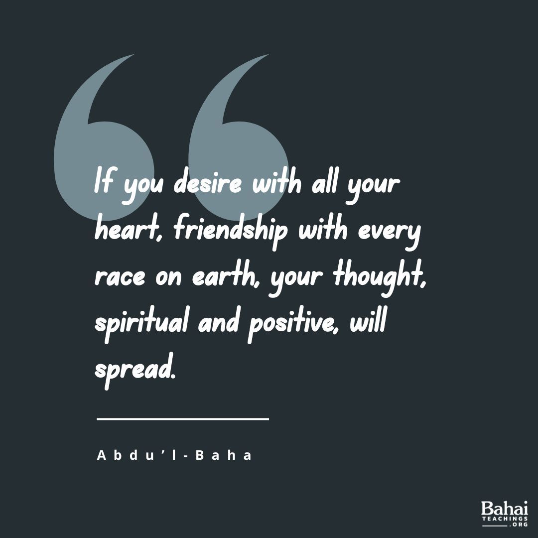 If you desire with all your heart, friendship with every race on earth, your thought, spiritual and positive, will spread; it will become the desire of others, growing stronger and stronger, until it reaches the minds of all... – #AbdulBaha

#Bahai #Spirituality #Peace #Love