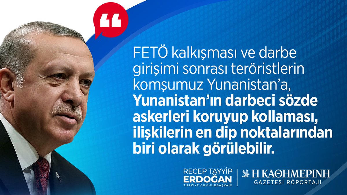 Cumhurbaşkanımız Recep Tayyip Erdoğan:

'(Kathimerini Gazetesi Röportajı) FETÖ kalkışması ve darbe girişimi sonrası teröristlerin komşumuz Yunanistan’a, Yunanistan’ın darbeci sözde askerleri koruyup kollaması, ilişkilerin en dip noktalarından biri olarak görülebilir.”
