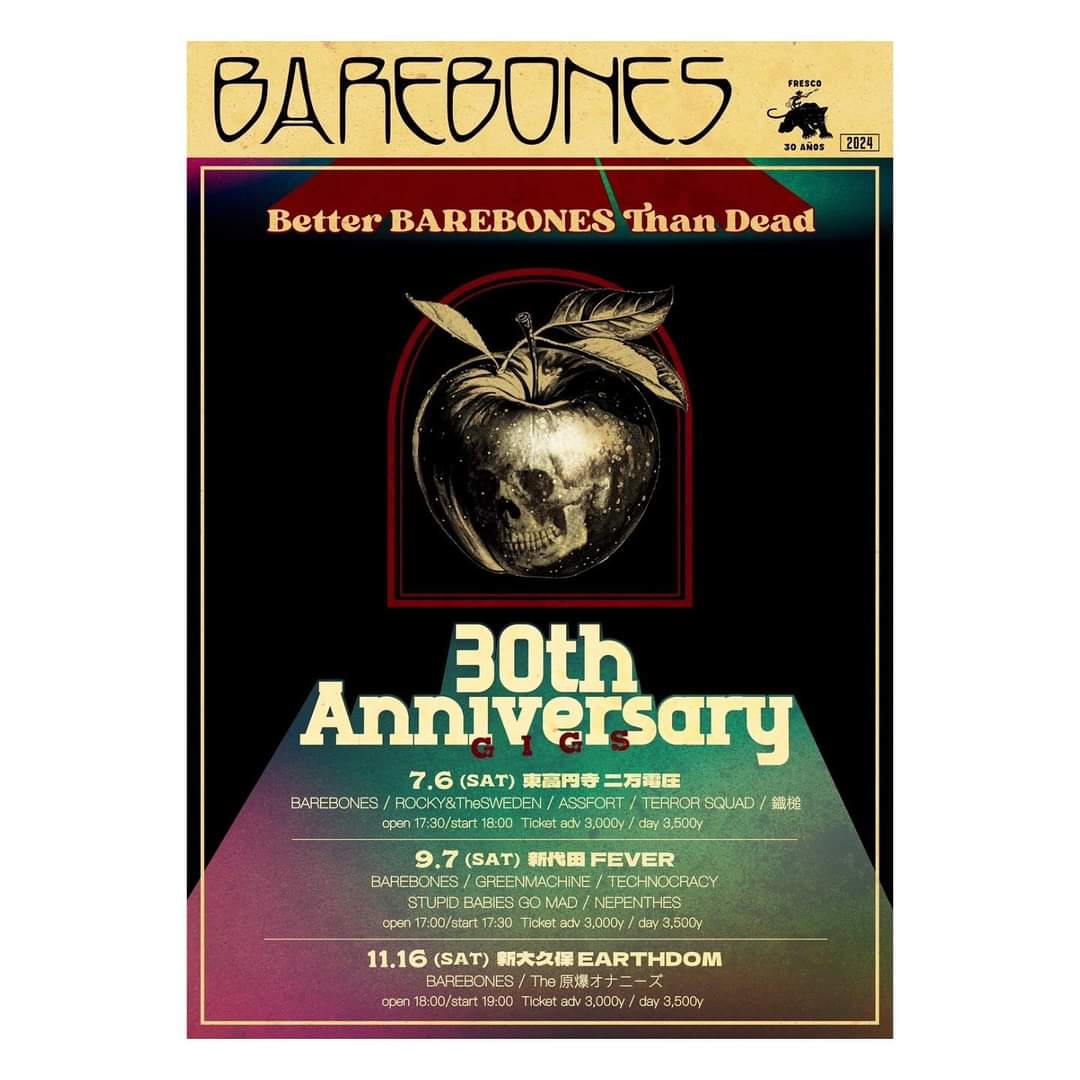 .

add : Better BAREBONES Than Dead

BAREBONES 30th Anniversary
“Better BAREBONES Than Dead”

2024-07-06（Sat）@東高円寺 二万電圧
@hk20000volt 

ACT :
BAREBONES 
ROCKY&TheSWEDEN
ASSFORT
TERROR SQUAD
鐵槌

OPEN 17:30 / START 18:00

ADV 3,000yen / DOOR 3,500yen