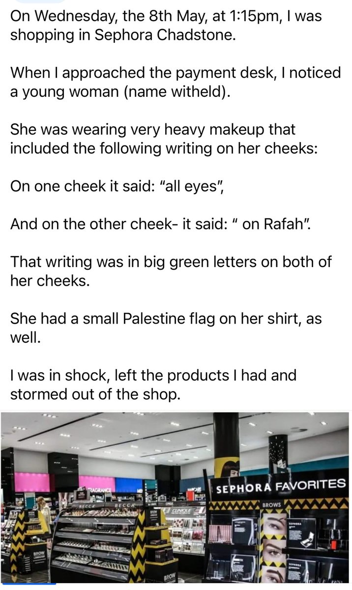 Sephora: Melbourne, Australia: A woman ran out of the Chadstone Sephora store & left her products behind at the checkout when the salesperson who was serving her, had the words “Rafah on her cheeks & a Pali flag on her shirt. The woman sent the email to Jewish Dvir Abromovich