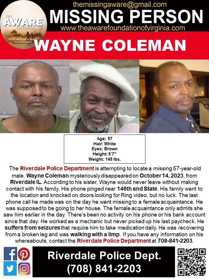 ***MISSING ENDANGERED*** RIVERDALE, IL The Riverdale Police Department is attempting to locate a missing 57-year-old male. Wayne Coleman mysteriously disappeared on October 14, 2023, from Riverdale IL. According to his sister, Wayne would never leave without making contact with…
