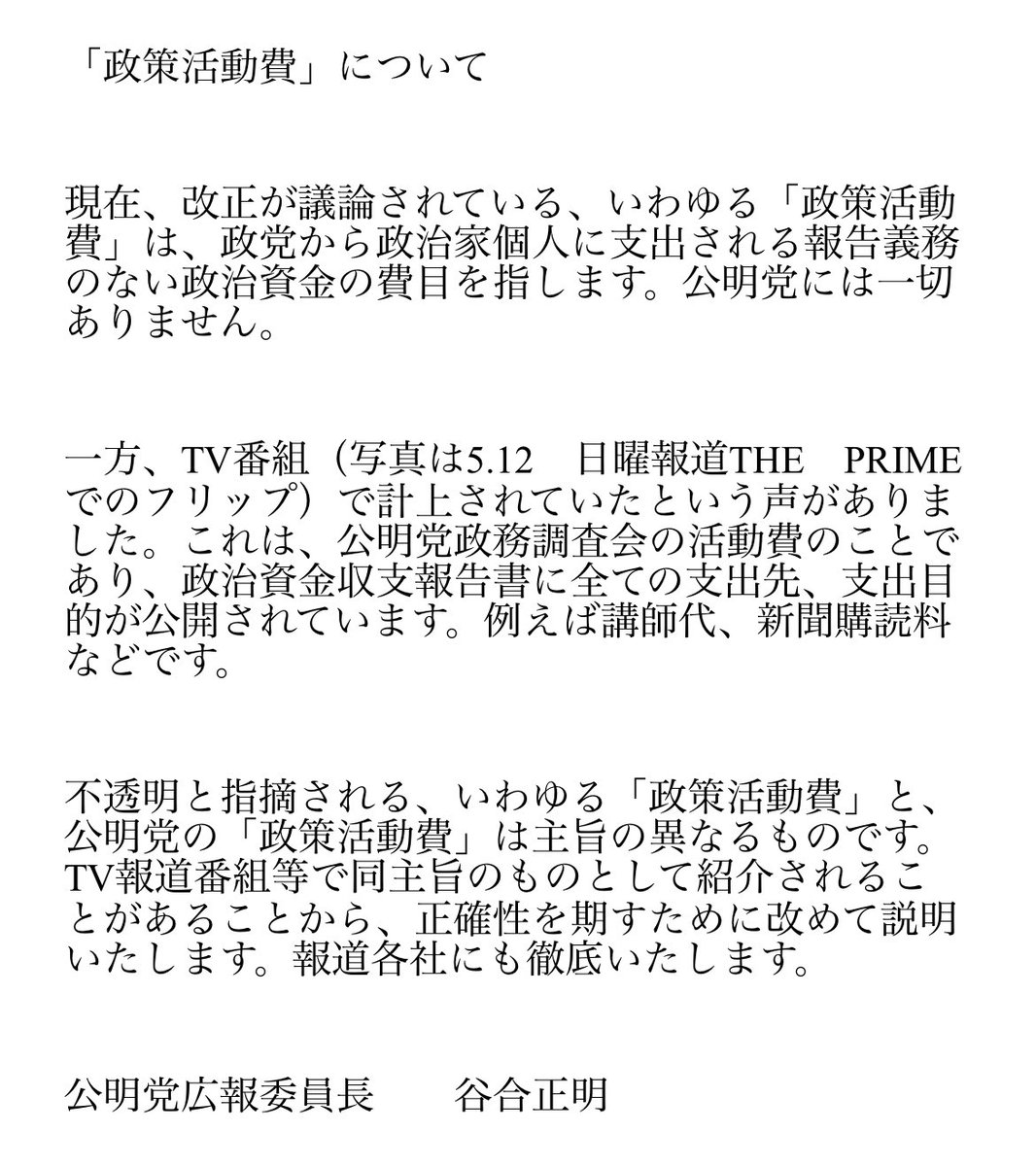 いわゆる「政策活動費」は、政党から政治家個人に支出される報告義務のない政治資金の費目を指します。公明党には一切ありません。   一方、TV番組（写真）で報道された公明党「政策活動費」は、党政務調査会の活動費であり、内容は全て公開されています。   違うものであることを明確に申し上げます。