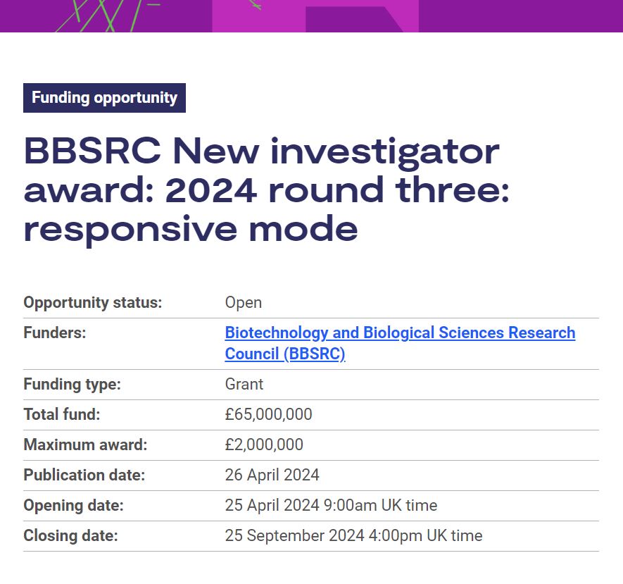 BBSRC New investigator award: 2024 R3: responsive mode Assists newly employed university lecturers, researchers in research council institutes and fellows (at levels equivalent to lecturers) to secure their first major element of research support funding. orlo.uk/aj7Mz